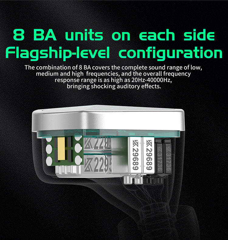 8 BA units on each side Flagship-level configuration The combination of 8 BA covers the complete sound range of low, medium and high  frequencies, and the overall frequency response range is as high as 20Hz-40000Hz, bringing shocking auditory effects.