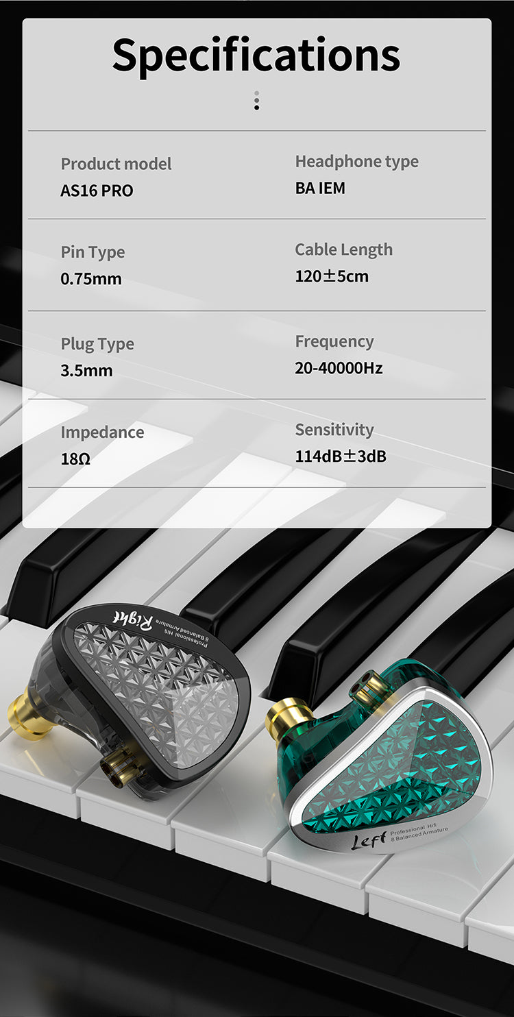 Product model:AS16 PRO Driver configuration:31736 BA*4(Highs)；29689 BA*2(Mids)；22955 BA*2(Lows) Pin Type:0.75mm Plug Type:3.5mm Impedance:23.5Ω Frequency:20-40000Hz Sensitivity:111dB±1dB Cable Length:120±5cm